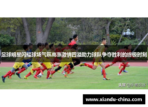 足球明星闪耀球场气氛高涨激情四溢助力球队争夺胜利的终极时刻